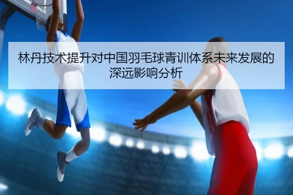 林丹技术提升对中国羽毛球青训体系未来发展的深远影响分析