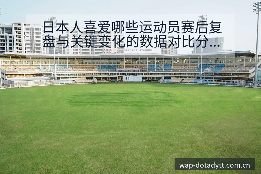 日本人喜爱哪些运动员赛后复盘与关键变化的数据对比分析 - 鲸鱼直播