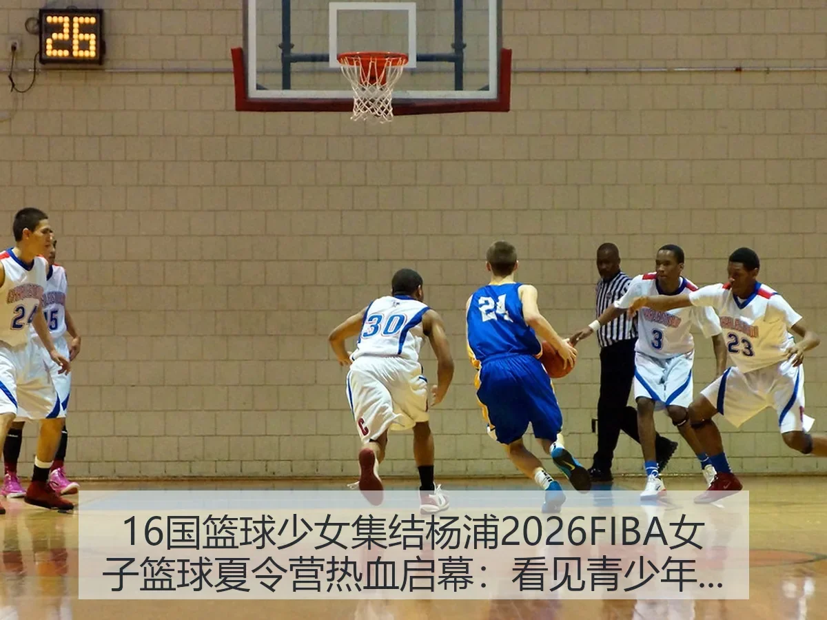 16国篮球少女集结杨浦2026FIBA女子篮球夏令营热血启幕：看见青少年篮球国际化新坐标